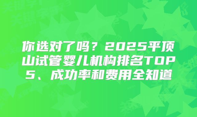 你选对了吗?2025平顶山试管婴儿机构排名TOP5、成功率和费用全知道