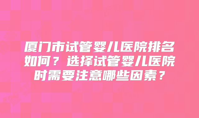 厦门市试管婴儿医院排名如何?选择试管婴儿医院时需要注意哪些因素?