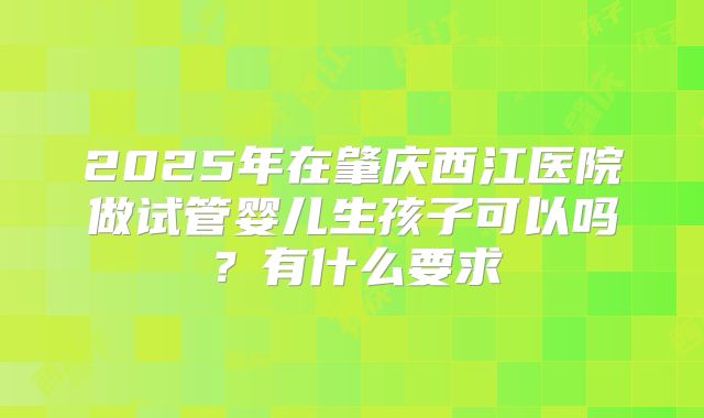 2025年在肇庆西江医院做试管婴儿生孩子可以吗?有什么要求