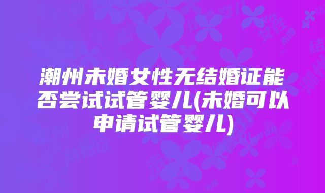 潮州未婚女性无结婚证能否尝试试管婴儿(未婚可以申请试管婴儿)