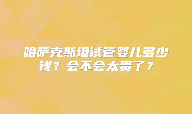 哈萨克斯坦试管婴儿多少钱?会不会太贵了?