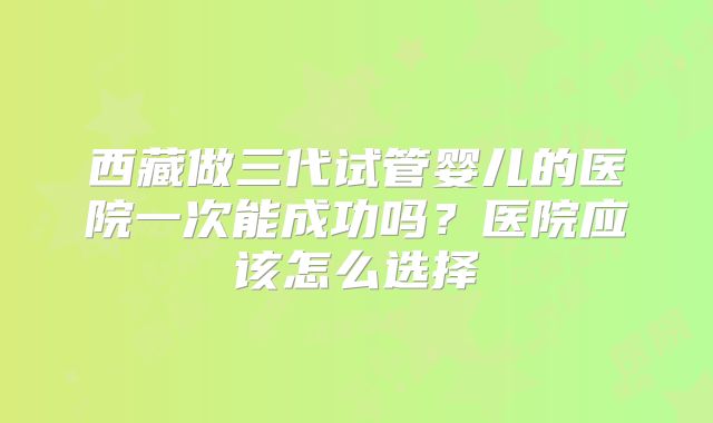 西藏做三代试管婴儿的医院一次能成功吗？医院应该怎么选择