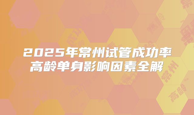 2025年常州试管成功率高龄单身影响因素全解