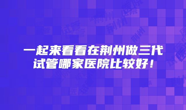 一起来看看在荆州做三代试管哪家医院比较好!