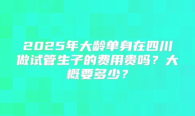 2025年大龄单身在四川做试管生子的费用贵吗?大概要多少?
