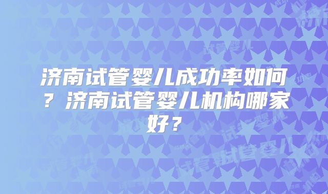 济南试管婴儿成功率如何?济南试管婴儿机构哪家好?
