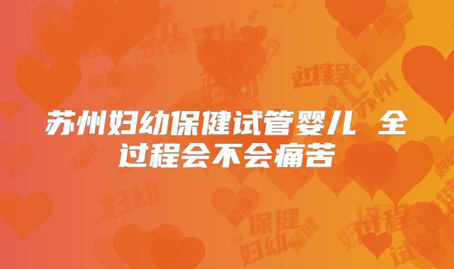 苏州妇幼保健试管婴儿 全过程会不会痛苦