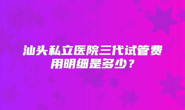 汕头私立医院三代试管费用明细是多少？