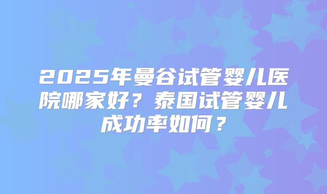 2025年曼谷试管婴儿医院哪家好?泰国试管婴儿成功率如何?
