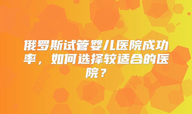 俄罗斯试管婴儿医院成功率,如何选择较适合的医院?
