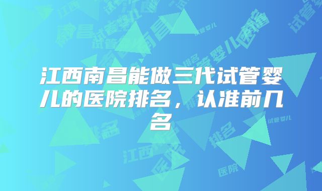 江西南昌能做三代试管婴儿的医院排名,认准前几名