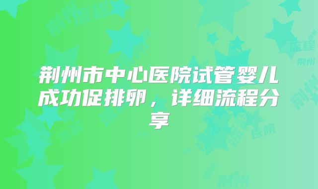 荆州市中心医院试管婴儿成功促排卵，详细流程分享