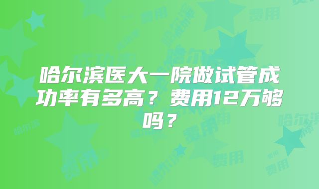 哈尔滨医大一院做试管成功率有多高?费用12万够吗?