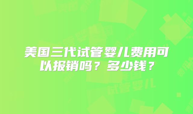 美国三代试管婴儿费用可以报销吗？多少钱？