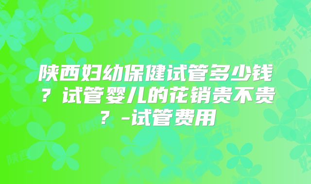 陕西妇幼保健试管多少钱?试管婴儿的花销贵不贵?-试管费用