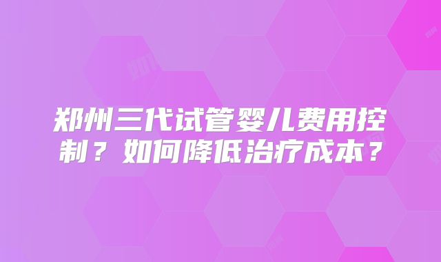 郑州三代试管婴儿费用控制?如何降低治疗成本?