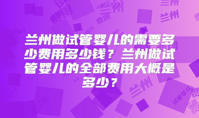 兰州做试管婴儿的需要多少费用多少钱？兰州做试管婴儿的全部费用大概是多少？