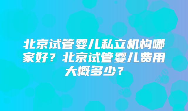 北京试管婴儿私立机构哪家好?北京试管婴儿费用大概多少?
