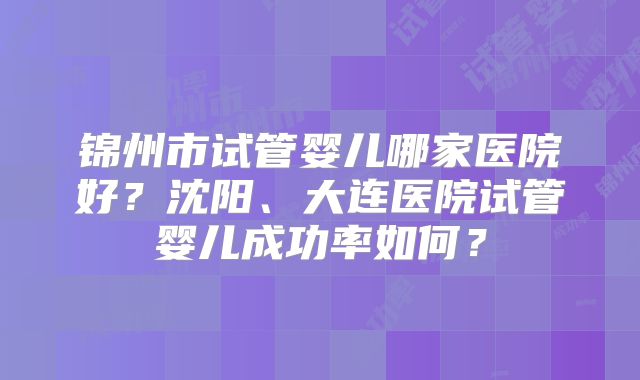锦州市试管婴儿哪家医院好?沈阳、大连医院试管婴儿成功率如何?