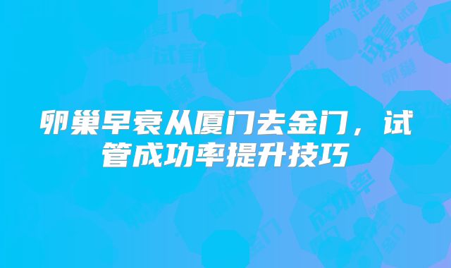 卵巢早衰从厦门去金门,试管成功率提升技巧