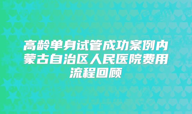 高龄单身试管成功案例内蒙古自治区人民医院费用流程回顾