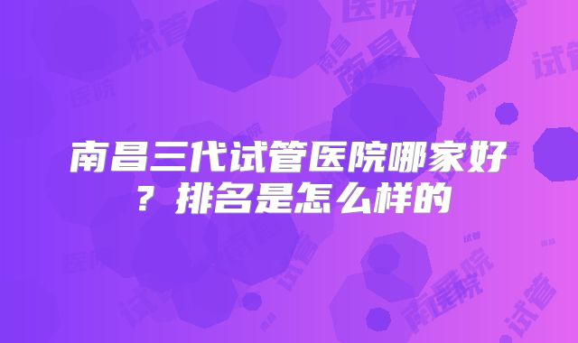 南昌三代试管医院哪家好?排名是怎么样的