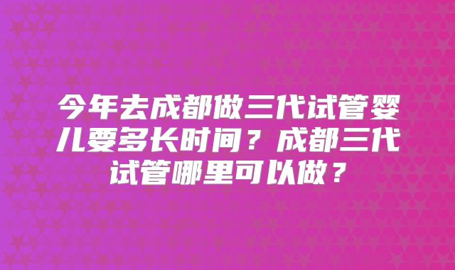 今年去成都做三代试管婴儿要多长时间？成都三代试管哪里可以做？