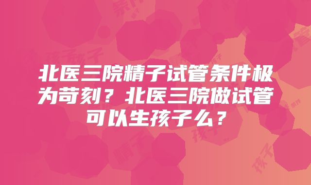 北医三院精子试管条件极为苛刻?北医三院做试管可以生孩子么?