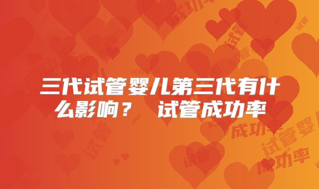 三代试管婴儿第三代有什么影响？ 试管成功率