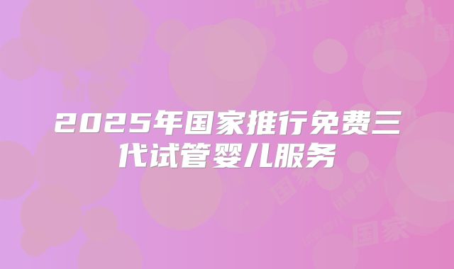2025年国家推行免费三代试管婴儿服务