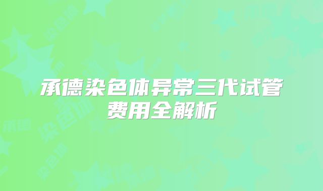承德染色体异常三代试管费用全解析