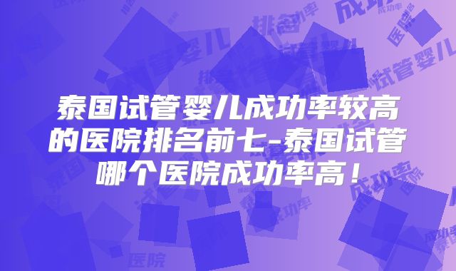 泰国试管婴儿成功率较高的医院排名前七-泰国试管哪个医院成功率高！