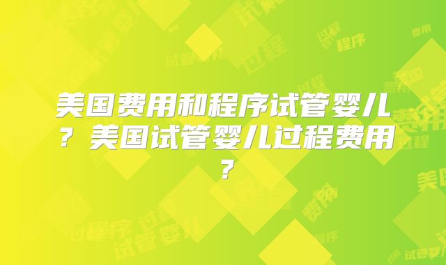 美国费用和程序试管婴儿？美国试管婴儿过程费用？