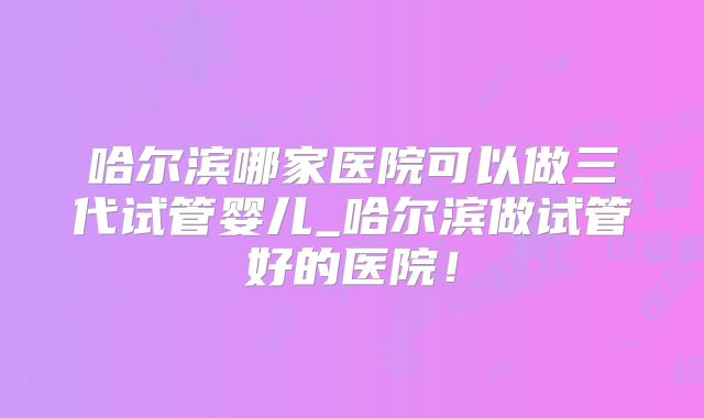 哈尔滨哪家医院可以做三代试管婴儿_哈尔滨做试管好的医院！