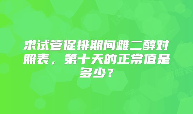 求试管促排期间雌二醇对照表,第十天的正常值是多少?