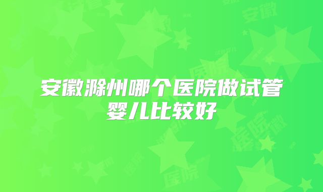 安徽滁州哪个医院做试管婴儿比较好