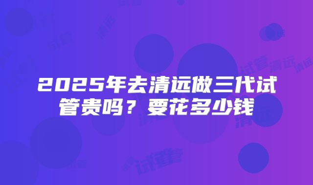 2025年去清远做三代试管贵吗?要花多少钱