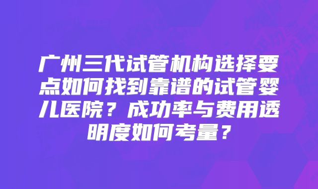 广州三代试管机构选择要点如何找到靠谱的试管婴儿医院？成功率与费用透明度如何考量？