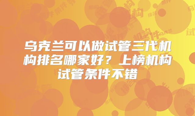 乌克兰可以做试管三代机构排名哪家好？上榜机构试管条件不错
