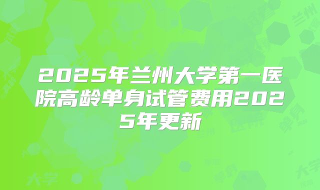 2025年兰州大学第一医院高龄单身试管费用2025年更新