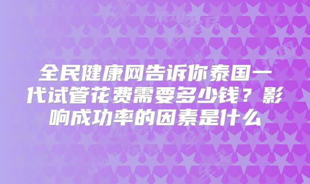 全民健康网告诉你泰国一代试管花费需要多少钱?影响成功率的因素是什么