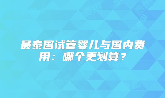 最泰国试管婴儿与国内费用:哪个更划算?