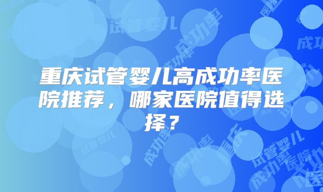 重庆试管婴儿高成功率医院推荐,哪家医院值得选择?