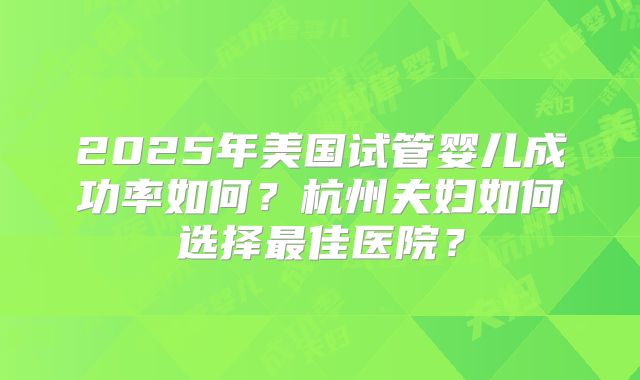 2025年美国试管婴儿成功率如何？杭州夫妇如何选择最佳医院？