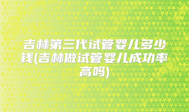 吉林第三代试管婴儿多少钱(吉林做试管婴儿成功率高吗)