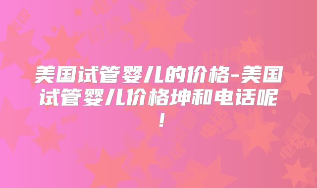 美国试管婴儿的价格-美国试管婴儿价格坤和电话呢！