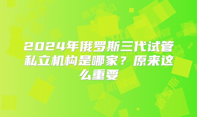 2024年俄罗斯三代试管私立机构是哪家?原来这么重要