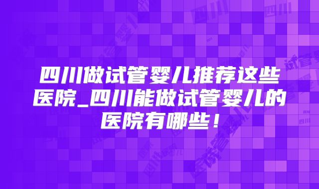 四川做试管婴儿推荐这些医院_四川能做试管婴儿的医院有哪些!
