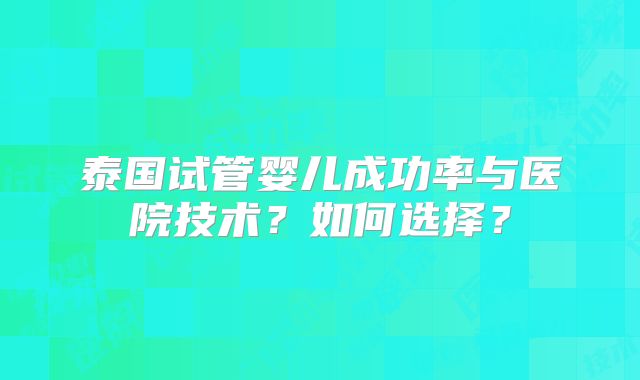 泰国试管婴儿成功率与医院技术？如何选择？