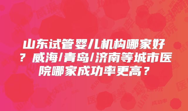 山东试管婴儿机构哪家好?威海/青岛/济南等城市医院哪家成功率更高?